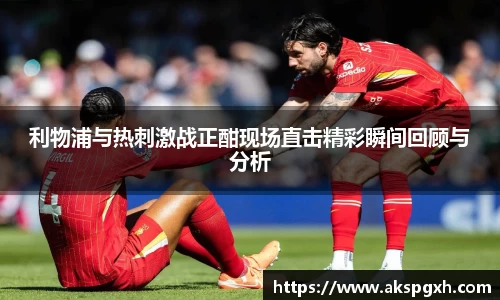 利物浦与热刺激战正酣现场直击精彩瞬间回顾与分析